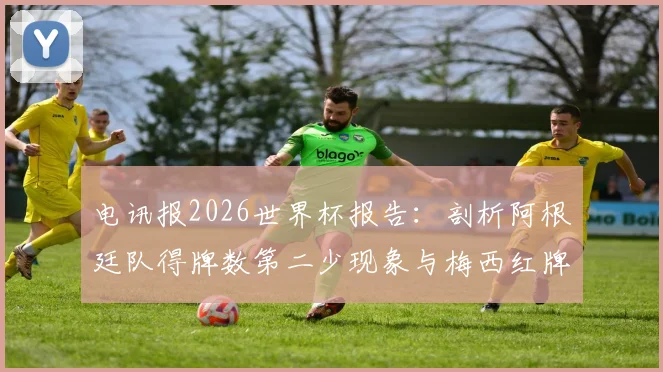 电讯报2026世界杯报告:剖析阿根廷队得牌数第二少现象与梅西红牌争议焦点