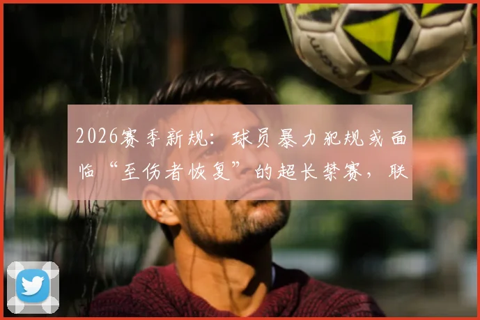2026赛季新规：球员暴力犯规或面临“至伤者恢复”的超长禁赛，联赛建议推广？