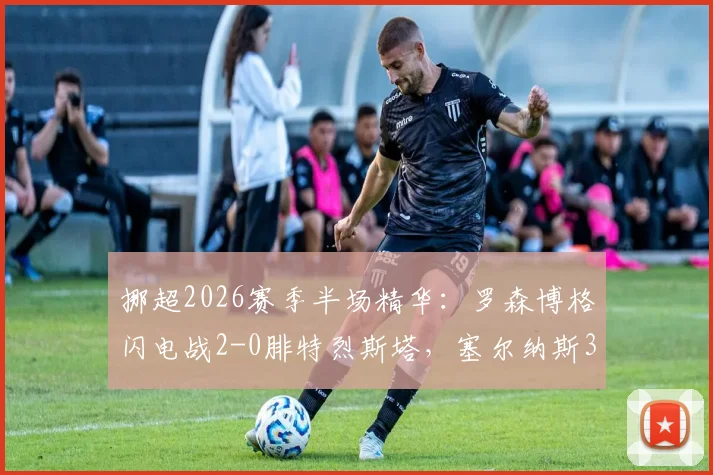 挪超2026赛季半场精华：罗森博格闪电战2-0腓特烈斯塔，塞尔纳斯3分钟关键助攻解析