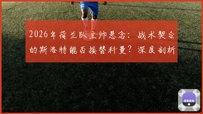 2026年荷兰队主帅悬念：战术契合的斯洛特能否接替科曼？深度剖析其执教前景与潜在挑战