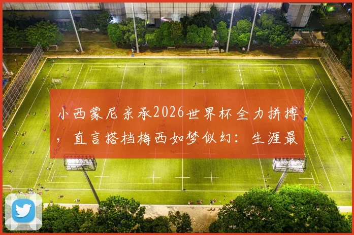 小西蒙尼亲承2026世界杯全力拼搏,直言搭档梅西如梦似幻:生涯最大梦想