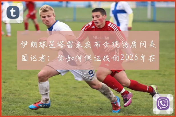 伊朗球星塔雷米发布会现场质问美国记者:你如何保证我们2026年在美安全?完整冲突视频与言论解读