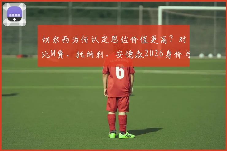 切尔西为何认定恩佐价值更高？对比M费、托纳利、安德森2026身价与队内地位解析