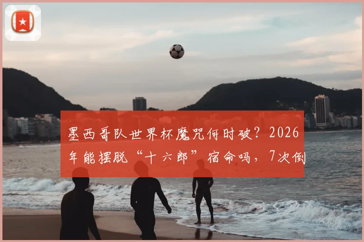 墨西哥队世界杯魔咒何时破?2026年能摆脱“十六郎”宿命吗,7次倒在16强门前全回顾