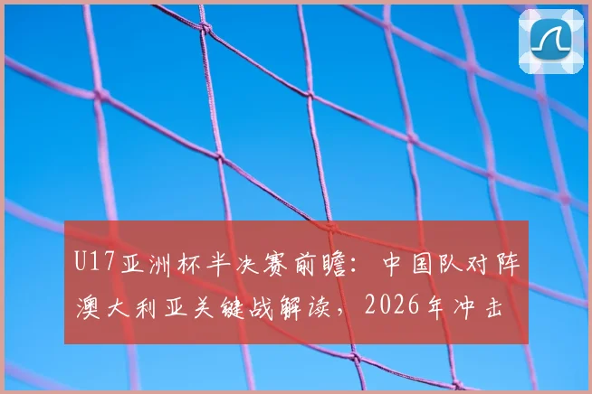U17亚洲杯半决赛前瞻：中国队对阵澳大利亚关键战解读，2026年冲击决赛席位实力分析