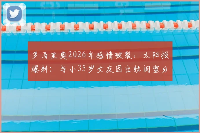 罗马里奥2026年感情破裂，太阳报爆料：与小35岁女友因出轨闺蜜分手，昔日巨星私生活再引热议
