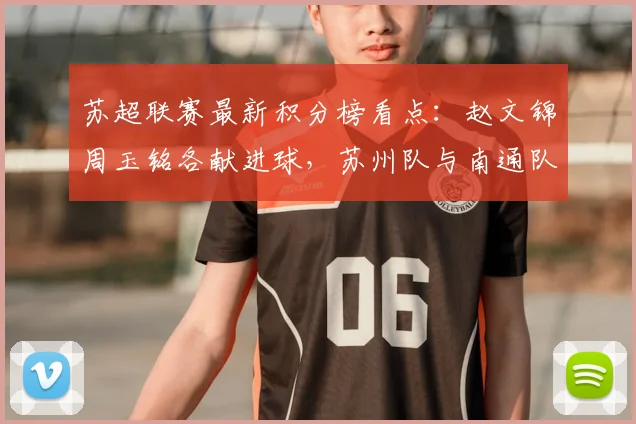 苏超联赛最新积分榜看点：赵文锦周玉铭各献进球，苏州队与南通队2-2战平技术统计与赛后复盘