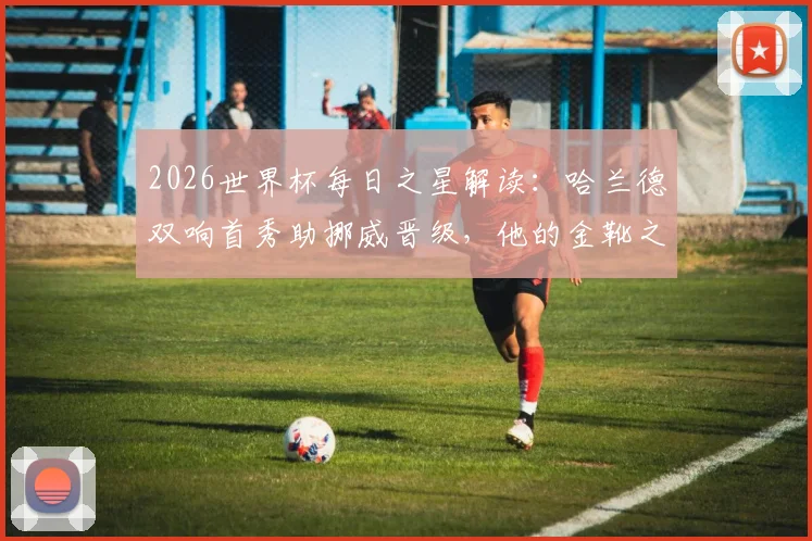 2026世界杯每日之星解读：哈兰德双响首秀助挪威晋级，他的金靴之路与挪威队前景分析