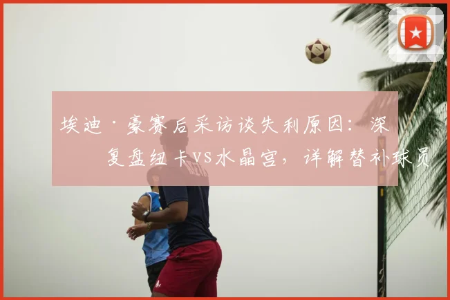 埃迪·豪赛后采访谈失利原因:深度复盘纽卡vs水晶宫,详解替补球员如何改变战局