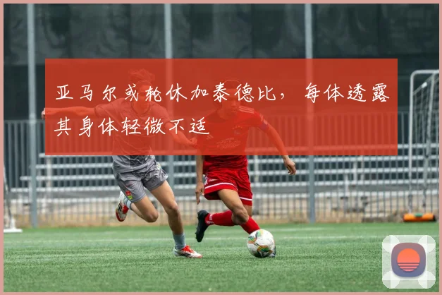 亚马尔或轮休加泰德比，每体透露其身体轻微不适