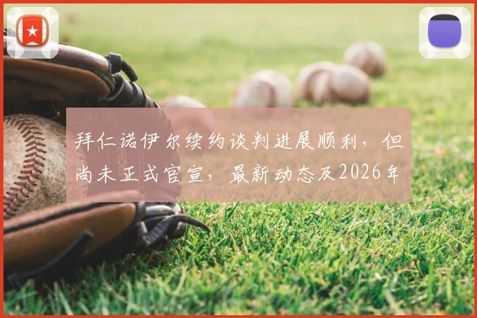 拜仁诺伊尔续约谈判进展顺利,但尚未正式官宣,最新动态及2026年去留分析
