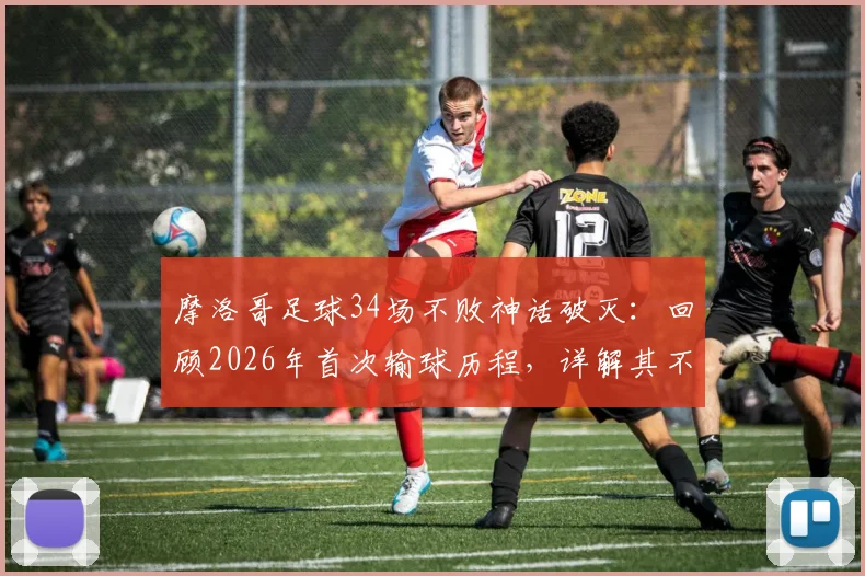 摩洛哥足球34场不败神话破灭：回顾2026年首次输球历程，详解其不败纪录成因与世界排名