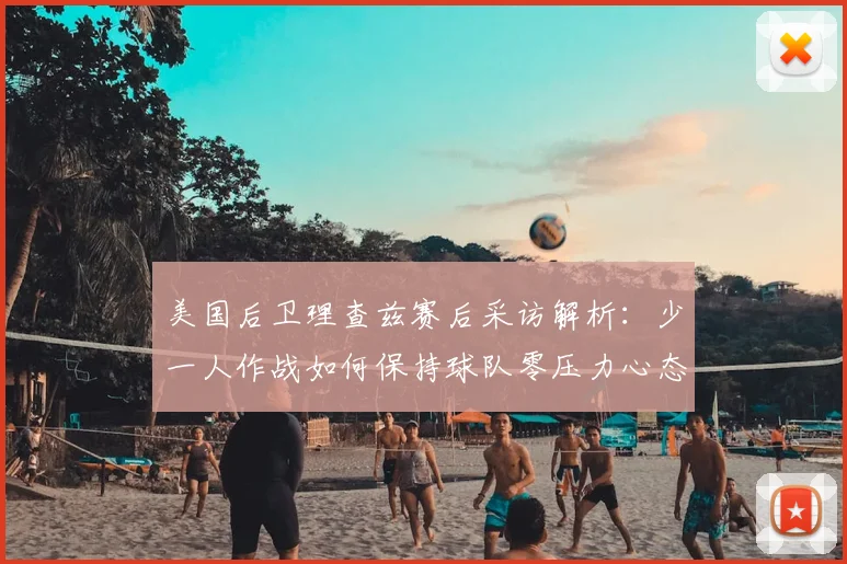 美国后卫理查兹赛后采访解析：少一人作战如何保持球队零压力心态（2026最新球员语录）