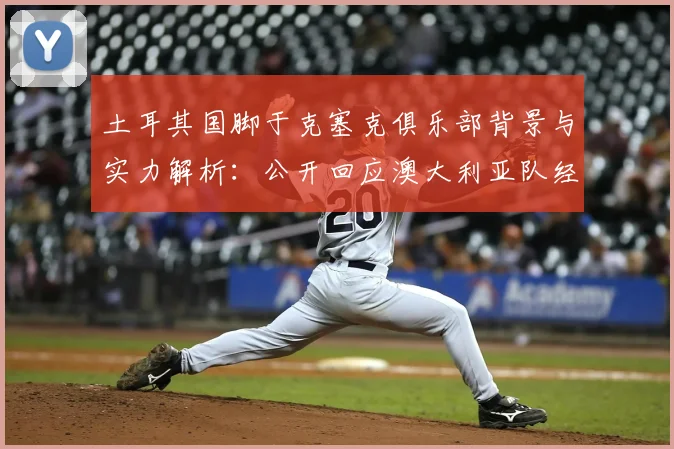 土耳其国脚于克塞克俱乐部背景与实力解析：公开回应澳大利亚队经验论，展望2026世界杯新星角色