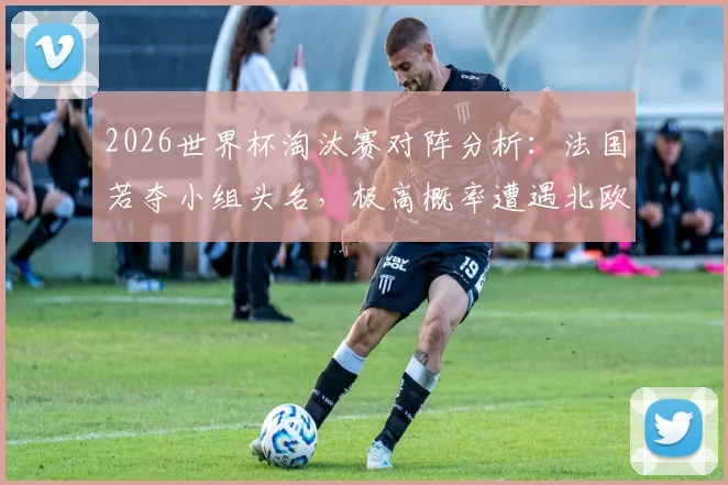2026世界杯淘汰赛对阵分析:法国若夺小组头名,极高概率遭遇北欧劲敌