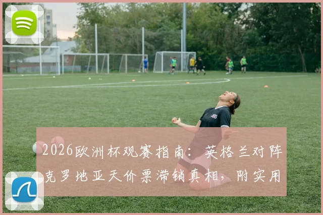 2026欧洲杯观赛指南：英格兰对阵克罗地亚天价票滞销真相，附实用购票省钱技巧与座位选择建议