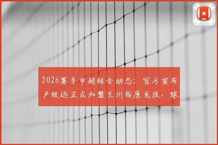 2026赛季中超转会动态：官方宣布卢致远正式加盟兰州陇原竞技，球队实力迎来新变数