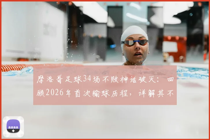 摩洛哥足球34场不败神话破灭:回顾2026年首次输球历程,详解其不败纪录成因与世界排名