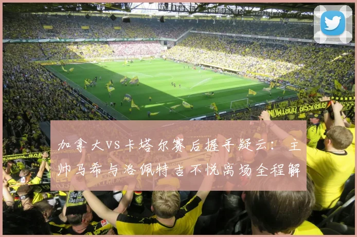 加拿大vs卡塔尔赛后握手疑云：主帅马希与洛佩特吉不悦离场全程解读，回顾2026世预赛争议瞬间