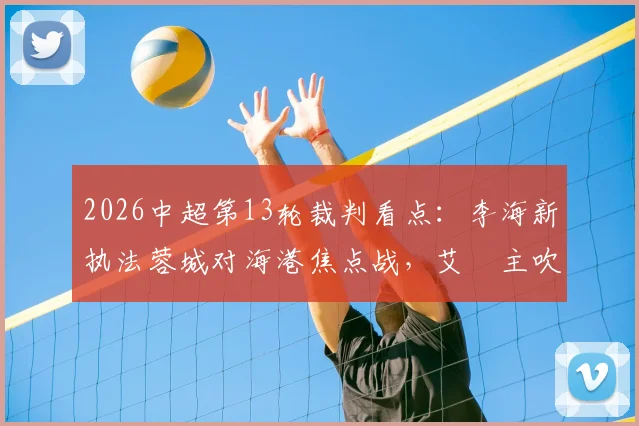 2026中超第13轮裁判看点:李海新执法蓉城对海港焦点战,艾堃主吹西南德比引关注