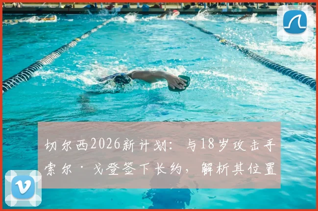切尔西2026新计划：与18岁攻击手索尔·戈登签下长约，解析其位置技术特点与俱乐部未来布局