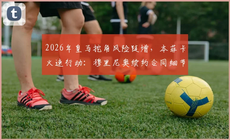 2026年皇马挖角风险陡增,本菲卡火速行动:穆里尼奥续约合同细节及未来去向深度分析
