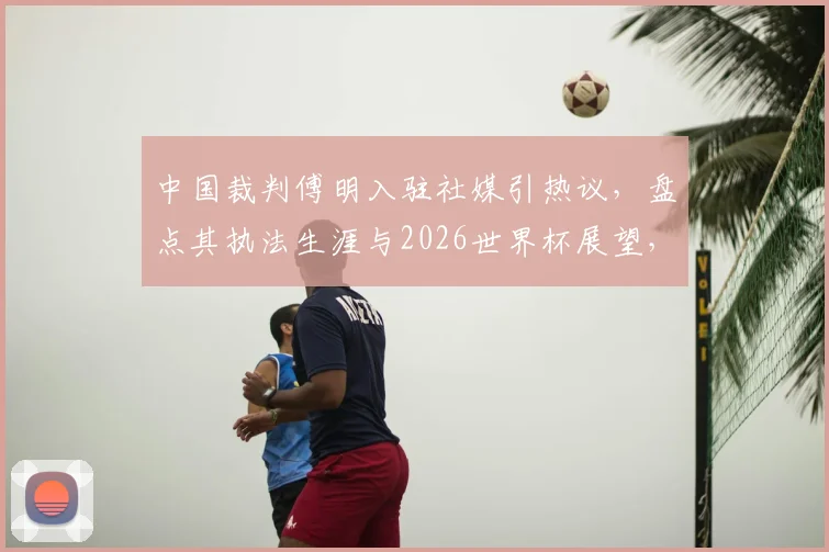 中国裁判傅明入驻社媒引热议，盘点其执法生涯与2026世界杯展望，附社交媒体互动指南