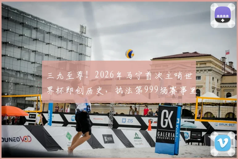 三九至尊！2026年马宁首次主哨世界杯即创历史，执法第999场赛事里程碑全解析