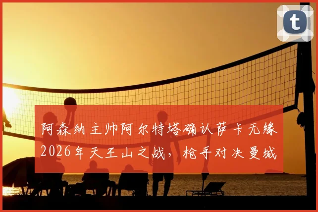 阿森纳主帅阿尔特塔确认萨卡无缘2026年天王山之战，枪手对决曼城将以攻代守，战术调整成为胜负手