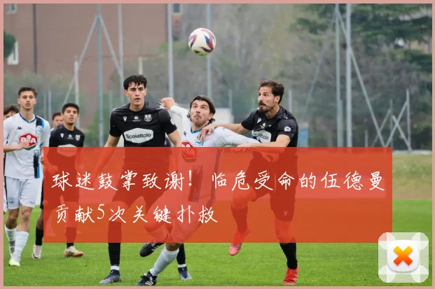 球迷鼓掌致谢!临危受命的伍德曼贡献5次关键扑救