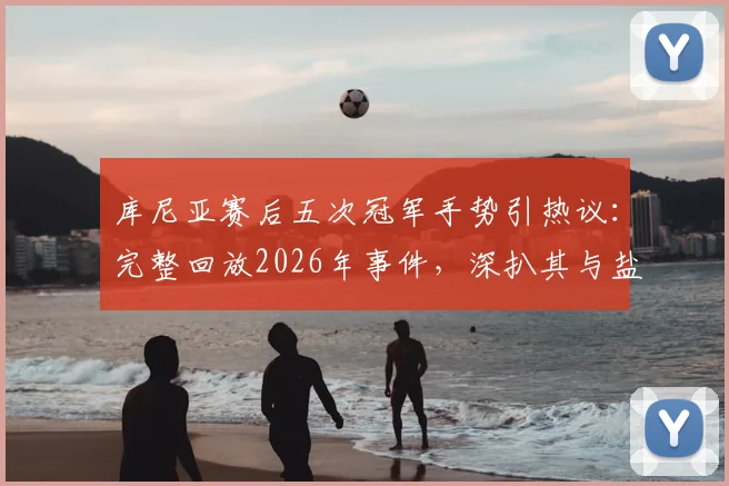 库尼亚赛后五次冠军手势引热议：完整回放2026年事件，深扒其与盐贝健人言论交锋全过程