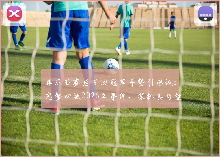 库尼亚赛后五次冠军手势引热议:完整回放2026年事件,深扒其与盐贝健人言论交锋全过程