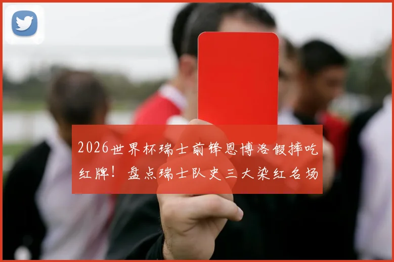 2026世界杯瑞士前锋恩博洛假摔吃红牌!盘点瑞士队史三大染红名场面及争议判罚