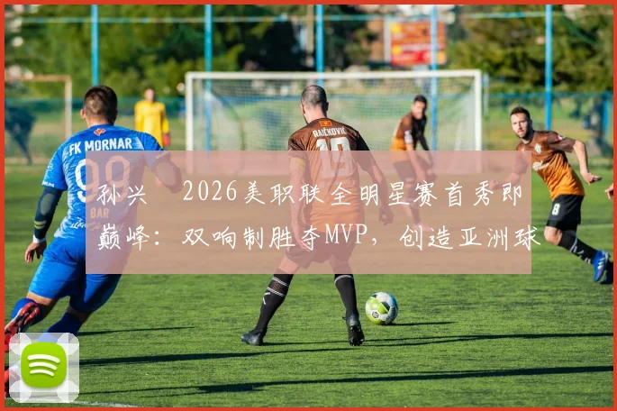 孙兴慜2026美职联全明星赛首秀即巅峰:双响制胜夺MVP,创造亚洲球员新历史