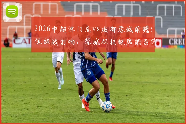 2026中超津门虎vs成都蓉城前瞻：保级战打响，蓉城双核缺席能否守住优势？
