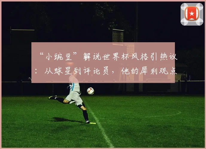 “小豌豆”解说世界杯风格引热议：从球星到评论员，他的犀利观点能否驾驭2026赛事？