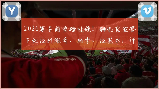 2026赛季前重磅补强!狮吼官宣签下杜拉科维奇、纳索、拉塞尔,详解三位新援技术特点与阵容影响