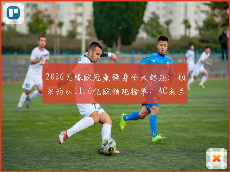 2026无缘欧冠豪强身价大起底：切尔西以11.6亿欧领跑榜单，AC米兰位列第九引热议