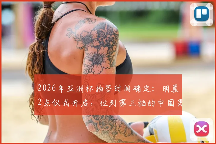 2026年亚洲杯抽签时间确定：明晨2点仪式开启，位列第三档的中国男足潜在对手分析