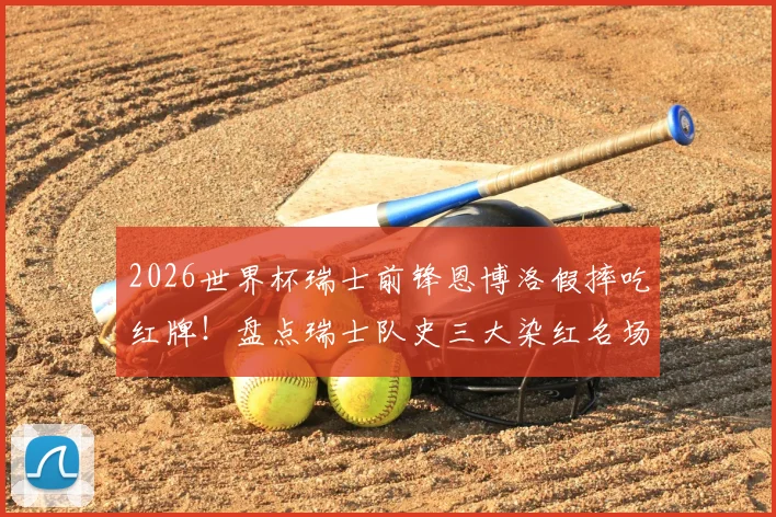 2026世界杯瑞士前锋恩博洛假摔吃红牌！盘点瑞士队史三大染红名场面及争议判罚