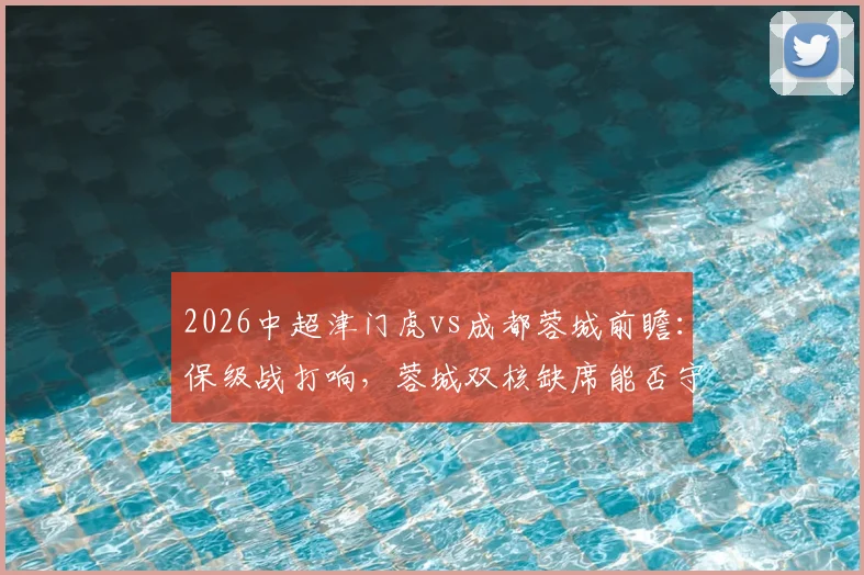 2026中超津门虎vs成都蓉城前瞻:保级战打响,蓉城双核缺席能否守住优势?