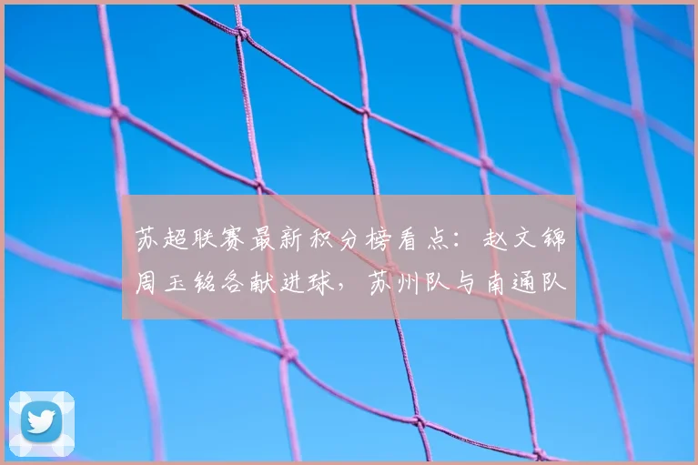 苏超联赛最新积分榜看点:赵文锦周玉铭各献进球,苏州队与南通队2-2战平技术统计与赛后复盘