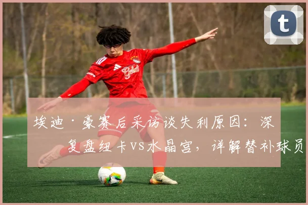埃迪·豪赛后采访谈失利原因：深度复盘纽卡vs水晶宫，详解替补球员如何改变战局