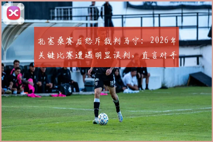 孔塞桑赛后怒斥裁判马宁：2026年关键比赛遭遇明显误判，直言对手是裁判太不公平，争议全过程深度回顾