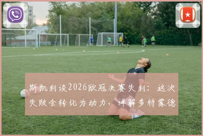 斯凯利谈2026欧冠决赛失利:这次失败会转化为动力,详解多特蒙德未来建队与年轻球员培养计划