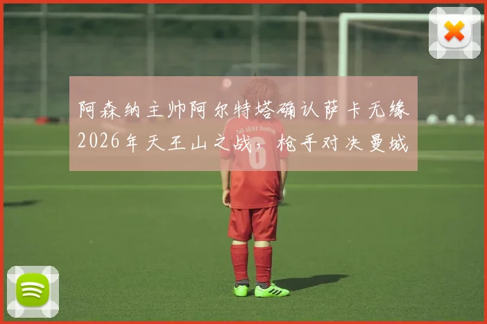 阿森纳主帅阿尔特塔确认萨卡无缘2026年天王山之战,枪手对决曼城将以攻代守,战术调整成为胜负手