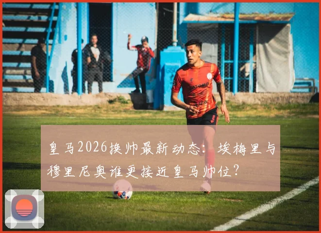 皇马2026换帅最新动态:埃梅里与穆里尼奥谁更接近皇马帅位?