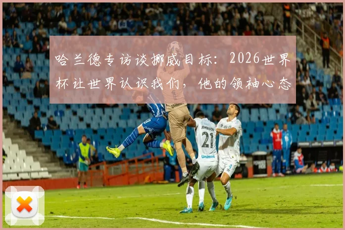 哈兰德专访谈挪威目标:2026世界杯让世界认识我们,他的领袖心态如何激励全队