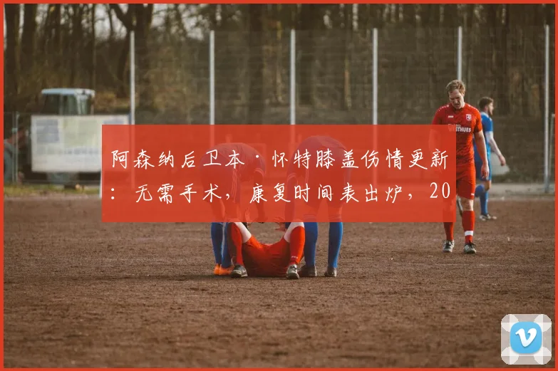 阿森纳后卫本·怀特膝盖伤情更新：无需手术，康复时间表出炉，2026世界杯参赛希望几何？