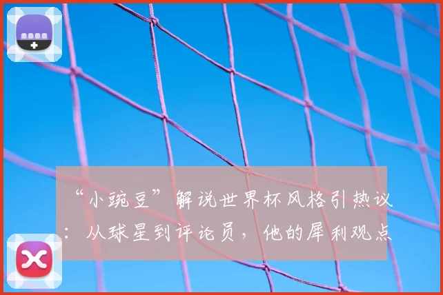 “小豌豆”解说世界杯风格引热议:从球星到评论员,他的犀利观点能否驾驭2026赛事?